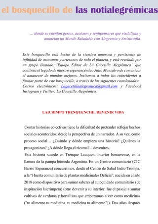 … donde se cuentan gestos, acciones y sentipensares que visibilizan y
anuncian un Mundo Saludable con Alegremia y Amistosofía.
Este bosquecillo está hecho de la siembra amorosa y persistente de
infinidad de artesanas y artesanos de todo el planeta, y está revelado por
un grupo llamado “Equipo Editor de La Gacetilla Alegrémica” que
continúa el legado de nuestro esperancémico Julio Monsalvo de comunicar
el amanecer de mundos mejores. Invitamos a todos los coincidentes a
formar parte de este bosquecillo, a través de las siguientes coordenadas:
Correo electrónicos: Lagacetillaalegremica@gmail.com y Facebook
Instagram y Twitter: La Gacetilla Alegrémica.
LAICRIMPO TRENQUENCHE: DEVENIR VIDA
Contar historias colectivas tiene la dificultad de pretender reflejar hechos
sociales acontecidos, desde la perspectiva de un narrador. A su vez, como
proceso social… ¿Cuándo y dónde empieza una historia? ¿Quiénes la
protagonizan? ¿A dónde llega el rizoma?... devenires.
Esta historia sucede en Trenque Lauquen, interior bonaerense, en la
llanura de la pampa húmeda Argentina. En un Centro comunitario (CIC
Barrio Esperanza) concurrimos, desde el Centro de Salud Indio Trompa,
a la “Huerta comunitaria de plantas medicinales Delicia”, nacida en el año
2018 como dispositivo para sumar saberes al autocuidado comunitario (de
inspiración laicrimpera) (otro devenir a su interior, fue el pasaje a sumar
cultivos de verduras y hortalizas que empezamos a ver como medicinas
("tu alimento tu medicina, tu medicina tu alimento")). Dos años después
el bosquecillo de las notialegrémicas
 