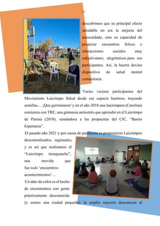 85
descubrimos que su principal efecto
saludable no era la mejoría del
autocuidado, sino su capacidad de
propiciar encuentros felices e
interacciones sociales muy
subjetivantes, alegrémicos para sus
participantes. Así, la huerta devino
dispositivo de salud mental
comunitaria.
Varies vecines participamos del
Movimiento Laicrimpo Salud desde ese espacio huertero, trayendo
semillas… ¡Que germinaron! y en el año 2018 una laicrimpera (Carolina)
comienza con TRE, una gimnasia antiestrés que aprendió en el Laicrimpo
de Paraná (2018), sumándose a las propuestas del CIC, “Barrio
Esperanza”.
El pasado año 2021 y por causa de pandemia se propusieron Laicrimpos
descentralizados, regionales,
y es así que realizamos el
“Laicrimpo trenquenche”,
una movida que
fue todo ‘encuentros-
acontecimientos’…
Un dato de color es el hecho
de encontrarnos con gente
prácticamente desconocida
(y somos una ciudad pequeña); la amplia mayoría desconocía al
 