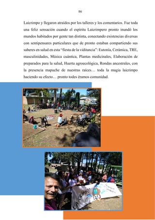 86
Laicrimpo y llegaron atraídos por los talleres y los comentarios. Fue toda
una feliz sensación cuando el espíritu Laicrimpero pronto inundó los
mundos habitados por gente tan distinta, conectando existencias diversas
con sentipensares particulares que de pronto estaban compartiendo sus
saberes en salud en esta “fiesta de la viditancia”: Eutonía, Cerámica, TRE,
masculinidades, Música cuántica, Plantas medicinales, Elaboración de
preparados para la salud, Huerta agroecológica, Rondas ancestrales, con
la presencia mapuche de nuestras raíces… toda la magia laicrimpo
haciendo su efecto… pronto todes éramos comunidad.
 