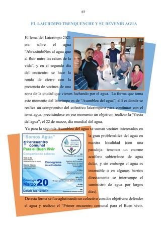 87
EL LAICRIMPO TRENQUENCHE Y SU DEVENIR AGUA
El lema del Laicrimpo 2021
era sobre el agua
“AbrazándoNos al agua que
al fluir nutre las raíces de la
vida”, y en el segundo día
del encuentro se hace la
ronda de cierre con la
presencia de vecines de una
zona de la ciudad que vienen luchando por el agua. La forma que toma
este momento del laicrimpo es de “Asamblea del agua”; allí es donde se
realiza un compromiso del colectivo laicrimpero para continuar con el
tema agua, precisándose en ese momento un objetivo: realizar la “fiesta
del agua”, el 22 de marzo, día mundial del agua.
Ya para la segunda Asamblea del agua se suman vecines interesados en
la gran problemática del agua en
nuestra localidad (con una
paradoja: tenemos un enorme
acuífero subterráneo de agua
dulce, y sin embargo el agua es
intomable o en algunos barrios
directamente se interrumpe el
suministro de agua por largos
días).
De esta forma se fue aglutinando un colectivo con dos objetivos: defender
el agua y realizar el “Primer encuentro comunal para el Buen vivir.
 