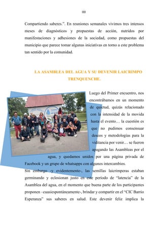 88
Compartiendo saberes.”. En reuniones semanales vivimos tres intensos
meses de diagnósticos y propuestas de acción, nutridos por
manifestaciones y adhesiones de la sociedad, como propuestas del
municipio que parece tomar algunas iniciativas en torno a este problema
tan sentido por la comunidad.
LA ASAMBLEA DEL AGUA Y SU DEVENIR LAICRIMPO
TRENQUENCHE.
Luego del Primer encuentro, nos
encontrábamos en un momento
de quietud, quizás relacionado
con la intensidad de la movida
hasta el evento… la cuestión es
que no pudimos consensuar
deseos y metodologías para la
viditancia por venir… se fueron
apagando las Asambleas por el
agua, y quedamos unidos por una página privada de
Facebook y un grupo de whatsapps con algunos intercambios.
Sin embargo -y evidentemente-, las semillas laicrimperas estaban
germinando y eclosionan justo en este período de “latencia” de la
Asamblea del agua, en el momento que buena parte de los participantes
proponen –cuasiespontáneamente-, brindar y compartir en el “CIC Barrio
Esperanza” sus saberes en salud. Este devenir feliz implica la
 