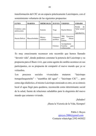 89
transformación del CIC en un espacio prácticamente Laicrimpero, con el
sostenimiento voluntario de las siguientes propuestas:
LUNES MARTES MIÉRCOLES JUEVES VIERNES SÁBADO
Cerámica para
adolescentes
Eutonía Yoga Huerta Delicia
Ronda de
Salud sexual
y
reproductiva
Huerta Delicia Masculinidades
Música
cuántica
Gimnasia
aeróbica
TRE. Ejercicios
para liberar
Estress
Folclore
Acompañante
Familiar para
embarazadas
Es muy emocionante reconocer este recorrido que hemos llamado
“devenir vida”, donde podemos constatar la potencia del Laicrimpo y su
propuesta para el Buen vivir, que como agente de cambio acontece en sus
participantes, en su propuesta de compartir el nuevo mundo que ya se
vislumbra.
Los procesos sociales vivenciados mutaron: “laicrimpo
trenquelauquenche” - “asamblea del agua” - “laicrimpo CIC”… pero
como algo dialéctico, el mismo Laicrimpo enraizado es otro, en su síntesis
local el agua llegó para quedarse, reconocida como determinante social
de la salud, fuente de relaciones saludables para la alegremia del nuevo
mundo que estamos viviendo.
¡Saludos!
¡Hasta la Victoria de la Vida, Siempre!
Pablo J. Reyes
pjreyes.2006@gmail.com
Contacto whatsApp 2392-443022
 