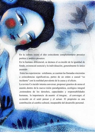 En la cultura existe el dúo coincidente complementario prosaico
poético y poético prosaico.
En lo humano diferencial, se destaca el co.incidir de la igualdad de
fondo, existencial esencial y la individuación, generalmente lo único
asumido
Entre las experiencias cotidianas, se cuentan las llamadas sincronías
o coincidencias significativas, partes de un orden a causal “co
incidente” con la realidad prevalente de la causa y el efecto.
La revista Co.incidir intenta conversar, proponer granitos de arena al
asumir, dentro de la nueva visión paradigmática, ecológica integral
,sostenedora de los derechos, capacidades y responsabilidades
humanas, la importancia de asumir el integrar, el converger, el
co.incidir en el sentí pensar y el actuar. El propósito es una
contribución al cambio cultural, inseparable del desarrollo personal.
 