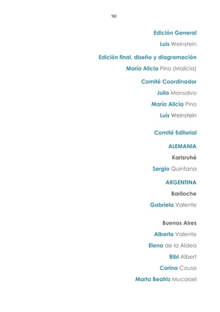 90
Edición General
Luis Weinstein
Edición final, diseño y diagramación
María Alicia Pino (Malicia)
Comité Coordinador
Julio Monsalvo
María Alicia Pino
Luis Weinstein
Comité Editorial
ALEMANIA
Karisruhé
Sergio Quintana
ARGENTINA
Bariloche
Gabriela Valente
Buenos Aires
Alberto Valente
Elena de la Aldea
Bibi Albert
Corina Couso
Marta Beatriz Mucarzel
 