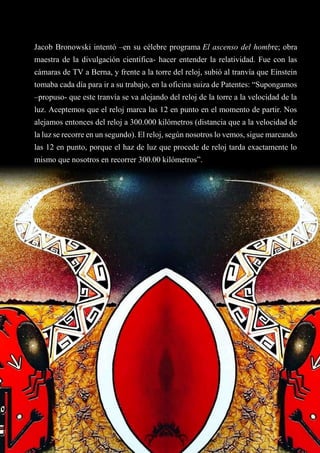 Jacob Bronowski intentó –en su célebre programa El ascenso del hombre; obra
maestra de la divulgación científica- hacer entender la relatividad. Fue con las
cámaras de TV a Berna, y frente a la torre del reloj, subió al tranvía que Einstein
tomaba cada día para ir a su trabajo, en la oficina suiza de Patentes: “Supongamos
–propuso- que este tranvía se va alejando del reloj de la torre a la velocidad de la
luz. Aceptemos que el reloj marca las 12 en punto en el momento de partir. Nos
alejamos entonces del reloj a 300.000 kilómetros (distancia que a la velocidad de
la luz se recorre en un segundo). El reloj, según nosotros lo vemos, sigue marcando
las 12 en punto, porque el haz de luz que procede de reloj tarda exactamente lo
mismo que nosotros en recorrer 300.00 kilómetros”.
 