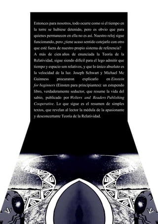 Entonces para nosotros, todo ocurre como si el tiempo en
la torre se hubiese detenido, pero es obvio que para
quienes permanecen en ella no es así. Nuestro reloj sigue
funcionando, pero ¿tiene acaso sentido cotejarlo con otro
que esté fuera de nuestro propio sistema de referencia?
A más de cien años de enunciada la Teoría de la
Relatividad, sigue siendo difícil para el lego admitir que
tiempo y espacio son relativos, y que lo único absoluto es
la velocidad de la luz. Joseph Schwart y Michael Mc
Guinness procuraron explicarlo en Einstein
for beginners (Einsten para principiantes): un estupendo
libro, verdaderamente seductor, que resume la vida del
sabio, publicado por Welters and Readers Publishing
Cooperative. Lo que sigue es el resumen de simples
textos, que revelan al lector la médula de la apasionante
y desconcertante Teoría de la Relatividad.
 