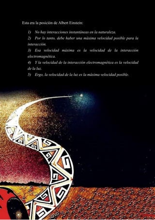 Esta era la posición de Albert Einstein:
1) No hay interacciones instantáneas en la naturaleza.
2) Por lo tanto, debe haber una máxima velocidad posible para la
interacción.
3) Esa velocidad máxima es la velocidad de la interacción
electromagnética.
4) Y la velocidad de la interacción electromagnética es la velocidad
de la luz.
5) Ergo, la velocidad de la luz es la máxima velocidad posible.
 