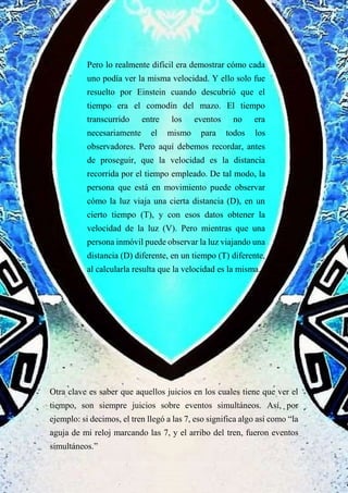Pero lo realmente difícil era demostrar cómo cada
uno podía ver la misma velocidad. Y ello solo fue
resuelto por Einstein cuando descubrió que el
tiempo era el comodín del mazo. El tiempo
transcurrido entre los eventos no era
necesariamente el mismo para todos los
observadores. Pero aquí debemos recordar, antes
de proseguir, que la velocidad es la distancia
recorrida por el tiempo empleado. De tal modo, la
persona que está en movimiento puede observar
cómo la luz viaja una cierta distancia (D), en un
cierto tiempo (T), y con esos datos obtener la
velocidad de la luz (V). Pero mientras que una
persona inmóvil puede observar la luz viajando una
distancia (D) diferente, en un tiempo (T) diferente,
al calcularla resulta que la velocidad es la misma.
Otra clave es saber que aquellos juicios en los cuales tiene que ver el
tiempo, son siempre juicios sobre eventos simultáneos. Así, por
ejemplo: si decimos, el tren llegó a las 7, eso significa algo así como “la
aguja de mi reloj marcando las 7, y el arribo del tren, fueron eventos
simultáneos.”
 