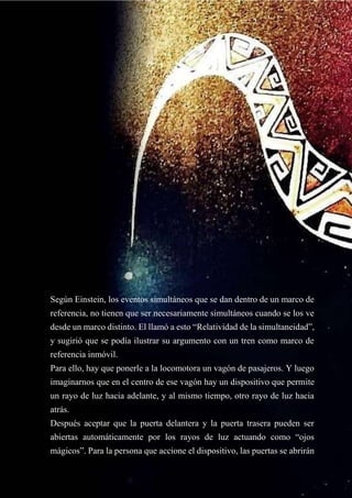 Según Einstein, los eventos simultáneos que se dan dentro de un marco de
referencia, no tienen que ser necesariamente simultáneos cuando se los ve
desde un marco distinto. El llamó a esto “Relatividad de la simultaneidad”,
y sugirió que se podía ilustrar su argumento con un tren como marco de
referencia inmóvil.
Para ello, hay que ponerle a la locomotora un vagón de pasajeros. Y luego
imaginarnos que en el centro de ese vagón hay un dispositivo que permite
un rayo de luz hacia adelante, y al mismo tiempo, otro rayo de luz hacia
atrás.
Después aceptar que la puerta delantera y la puerta trasera pueden ser
abiertas automáticamente por los rayos de luz actuando como “ojos
mágicos”. Para la persona que accione el dispositivo, las puertas se abrirán
 
