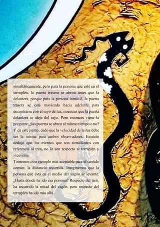 simultáneamente, pero para la persona que esté en el
terraplén, la puerta trasera se abrirá antes que la
delantera, porque para la persona inmóvil, la puerta
trasera se está moviendo hacia adelante para
encontrarse con el rayo de luz, mientras que la puerta
delantera se aleja del rayo. Pero entonces viene la
pregunta: ¿las puertas se abren al mismo tiempo o no?
Y en este punto, dado que la velocidad de la luz debe
ser la misma para ambos observadores, Einstein
dedujo que los eventos que son simultáneos con
referencia al tren, no lo son respecto al terraplén y
viceversa.
Tomemos otro ejemplo más aceptable para el sentido
común: la distancia recorrida. Imaginemos que la
persona que está en el medio del vagón se levante.
¿Hasta dónde ha ido esa persona? Respecto del tren,
ha recorrido la mitad del vagón, pero respecto del
terraplén ha ido más allá.
 