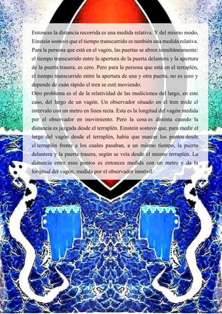Entonces la distancia recorrida es una medida relativa. Y del mismo modo,
Einstein sostuvo que el tiempo transcurrido es también una medida relativa.
Para la persona que está en el vagón, las puertas se abren simultáneamente:
el tiempo transcurrido entre la apertura de la puerta delantera y la apertura
de la puerta trasera, es cero. Pero para la persona que está en el terraplén,
el tiempo transcurrido entre la apertura de una y otra puerta, no es cero y
depende de cuán rápido el tren se esté moviendo.
Otro problema es el de la relatividad de las mediciones del largo, en este
caso, del largo de un vagón. Un observador situado en el tren mide el
intervalo con un metro en línea recta. Esta es la longitud del vagón medida
por el observador en movimiento. Pero la cosa es distinta cuando la
distancia es juzgada desde el terraplén. Einstein sostuvo que, para medir el
largo del vagón desde el terraplén, había que marcar los puntos desde
el terraplén frente a los cuales pasaban, a un mismo tiempo, la puerta
delantera y la puerta trasera, según se veía desde el mismo terraplén. La
distancia entre esos puntos es entonces medida con un metro y da la
longitud del vagón, medida por el observador inmóvil.
 