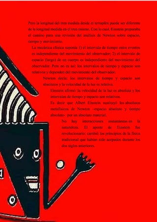 Pero la longitud del tren medida desde el terraplén puede ser diferente
de la longitud medida en el tren mismo. Con lo cual, Einstein preparaba
el camino para una revisión del análisis de Newton sobre espacio,
tiempo y movimiento.
La mecánica clásica suponía 1) el intervalo de tiempo entre eventos
es independiente del movimiento del observador; 2) el intervalo de
espacio (largo) de un cuerpo es independiente del movimiento del
observador. Pero no es así: los intervalos de tiempo y espacio son
relativos y dependen del movimiento del observador.
Newton decía: los intervalos de tiempo y espacio son
absolutos y la velocidad de la luz es relativa.
Einstein afirmó: la velocidad de la luz es absoluta y los
intervalos de tiempo y espacio son relativos.
Es decir que Albert Einstein sustituyó los absolutos
metafísicos de Newton –espacio absoluto y tiempo
absoluto- por un absoluto material.
No hay interacciones instantáneas en la
naturaleza. El aporte de Einstein fue
revolucionario: cambió los principios de la física
tradicional que habían sido acepados durante los
dos siglos anteriores.
 