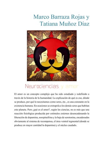 Marco Barraza Rojas y
Tatiana Muñoz Díaz
“neurociencias y amor”
El amor es un concepto complejo que ha sido estudiado y redefinido a
través de la historia de la humanidad. La explicación de qué es eso, dónde
se produce, por qué lo necesitamos como seres, etc., es una constante en la
existencia humana. En ocasiones se extrapola a los demás seres que habitan
este planeta. Pero ¿qué es el amor?, según las ciencias, no es más que una
reacción fisiológica producida por estímulos externos desencadenando la
liberación de dopamina, norepinefrina y la baja de serotonina, encadenadas
obviamente al sistema de recompensa, el área ventral tegmental (donde se
produce en mayor cantidad la dopamina) y el núcleo caudado.
Neurociencias y amor
 