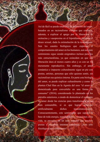 Así de fácil se puede establecer la definición del amor,
basados en un racionalismo extremo que conlleva,
además, a explicar el apego por la liberación de
oxitocina y vasopresina en el hipotálamo, también el
deseo sexual, dada la estimulación de la testosterona.
Son los canales biológicos que expresan el
comportamiento del amor en los humanos, aun así, este
sentimiento sigue siendo enigmático incluso para los
más estructuralistas, ya que coinciden en que esa
liberación dura al menos cuatro años y es con un fin
meramente reproductivo. Sin embargo, el amor
romántico e impuesto culturalmente sigue en pie con
poetas, artistas, personas que sólo quieren sentir, sin
racionalizar esa química interna. En parte esta biología
del amor, se puede explicar culturalmente y como lo
plantea Chul Han en la Agonía del eros “el amor es
domesticado para convertirlo en una forma de
consumo” (2014); considerando lo planteado en los
párrafos anteriores, a modo de domesticar el concepto
de amor desde las ciencias para transformarla en un
bien consumible, si es que logran sintetizar
artificialmente dichos neurotransmisores.
Consecuentemente, este sentimiento que supone la
base de toda energía, manifestación y situaciones en la
vida, se envuelve en un aura especial que muchos
poetas y escritores intentan condensar. ¿Será sólo
fisiológico este sentimiento?
 