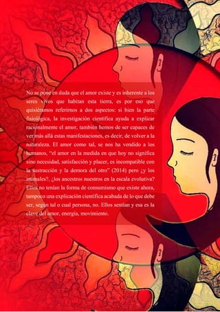 No se pone en duda que el amor existe y es inherente a los
seres vivos que habitan esta tierra, es por eso que
quisiéramos referirnos a dos aspectos: si bien la parte
fisiológica, la investigación científica ayuda a explicar
racionalmente el amor, también hemos de ser capaces de
ver más allá estas manifestaciones, es decir, de volver a la
naturaleza. El amor como tal, se nos ha vendido a los
humanos, “el amor en la medida en que hoy no significa
sino necesidad, satisfacción y placer, es incompatible con
la sustracción y la demora del otro” (2014) pero ¿y los
animales?, ¿los ancestros nuestros en la escala evolutiva?
Ellos no tenían la forma de consumismo que existe ahora,
tampoco una explicación científica acabada de lo que debe
ser, según tal o cual persona, no. Ellos sentían y esa es la
clave del amor, energía, movimiento.
 