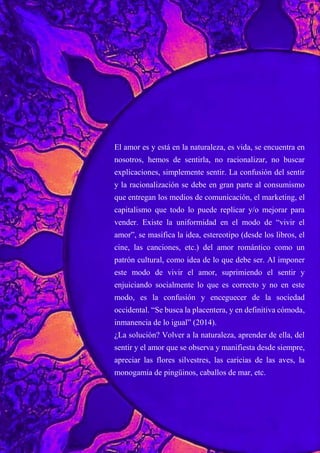 El amor es y está en la naturaleza, es vida, se encuentra en
nosotros, hemos de sentirla, no racionalizar, no buscar
explicaciones, simplemente sentir. La confusión del sentir
y la racionalización se debe en gran parte al consumismo
que entregan los medios de comunicación, el marketing, el
capitalismo que todo lo puede replicar y/o mejorar para
vender. Existe la uniformidad en el modo de “vivir el
amor”, se masifica la idea, estereotipo (desde los libros, el
cine, las canciones, etc.) del amor romántico como un
patrón cultural, como idea de lo que debe ser. Al imponer
este modo de vivir el amor, suprimiendo el sentir y
enjuiciando socialmente lo que es correcto y no en este
modo, es la confusión y enceguecer de la sociedad
occidental. “Se busca la placentera, y en definitiva cómoda,
inmanencia de lo igual” (2014).
¿La solución? Volver a la naturaleza, aprender de ella, del
sentir y el amor que se observa y manifiesta desde siempre,
apreciar las flores silvestres, las caricias de las aves, la
monogamia de pingüinos, caballos de mar, etc.
 