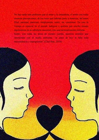 No hay nada más poderoso que el amor y la naturaleza, el sentir con todas
nuestras percepciones; de los seres que habitan junto a nosotros, del amor
filial, parental, pasional, simplemente sentir, sin cuestionar. En esto la
ventaja es especial en el mundo indígena a quiénes por mucho tiempo
reprimieron en su sabiduría ancestral, con una racionalización extrema.
Sentir, con todas las áreas de nuestro cuerpo, nuestros sentidos que
interactúan con el medio ambiente, “al amor de hoy le falta toda
trascendencia y transgresión” (Chul Han, 2014).
 