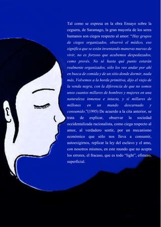 Tal como se expresa en la obra Ensayo sobre la
ceguera, de Saramago, la gran mayoría de los seres
humanos son ciegos respecto al amor: “Hay grupos
de ciegos organizados, observó el médico, eso
significa que se están inventando maneras nuevas de
vivir, no es forzoso que acabemos despedazados,
como prevés. No sé hasta qué punto estarán
realmente organizados, sólo los veo andar por ahí
en busca de comida y de un sitio donde dormir, nada
más, Volvemos a la horda primitiva, dijo el viejo de
la venda negra, con la diferencia de que no somos
unos cuantos millares de hombres y mujeres en una
naturaleza inmensa e intacta, y sí millares de
millones en un mundo descarnado y
consumido.”(1995) De acuerdo a la cita anterior, se
trata de explicar, observar la sociedad
occidentalizada racionalista, como ciega respecto al
amor, al verdadero sentir, por un mecanismo
económico que sólo nos lleva a consumir,
autoexigirnos, replicar la ley del esclavo y el amo,
con nosotros mismos, en este mundo que no acepta
los errores, el fracaso, que es todo “light”, efímero,
superficial.
 
