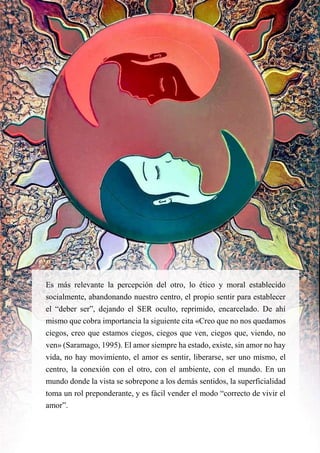 Es más relevante la percepción del otro, lo ético y moral establecido
socialmente, abandonando nuestro centro, el propio sentir para establecer
el “deber ser”, dejando el SER oculto, reprimido, encarcelado. De ahí
mismo que cobra importancia la siguiente cita «Creo que no nos quedamos
ciegos, creo que estamos ciegos, ciegos que ven, ciegos que, viendo, no
ven» (Saramago, 1995). El amor siempre ha estado, existe, sin amor no hay
vida, no hay movimiento, el amor es sentir, liberarse, ser uno mismo, el
centro, la conexión con el otro, con el ambiente, con el mundo. En un
mundo donde la vista se sobrepone a los demás sentidos, la superficialidad
toma un rol preponderante, y es fácil vender el modo “correcto de vivir el
amor”.
 