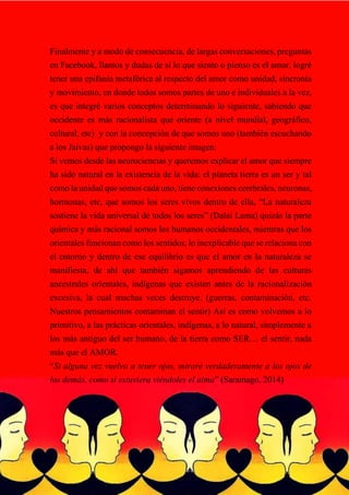 Finalmente y a modo de consecuencia, de largas conversaciones, preguntas
en Facebook, llantos y dudas de sí lo que siento o pienso es el amor, logré
tener una epifanía metafórica al respecto del amor como unidad, sincronía
y movimiento, en donde todos somos partes de uno e individuales a la vez,
es que integré varios conceptos determinando lo siguiente, sabiendo que
occidente es más racionalista que oriente (a nivel mundial, geográfico,
cultural, etc) y con la concepción de que somos uno (también escuchando
a los Jaivas) que propongo la siguiente imagen:
Si vemos desde las neurociencias y queremos explicar el amor que siempre
ha sido natural en la existencia de la vida: el planeta tierra es un ser y tal
como la unidad que somos cada uno, tiene conexiones cerebrales, neuronas,
hormonas, etc, que somos los seres vivos dentro de ella, “La naturaleza
sostiene la vida universal de todos los seres” (Dalai Lama) quizás la parte
química y más racional somos los humanos occidentales, mientras que los
orientales funcionan como los sentidos, lo inexplicable que se relaciona con
el entorno y dentro de ese equilibrio es que el amor en la naturaleza se
manifiesta, de ahí que también sigamos aprendiendo de las culturas
ancestrales orientales, indígenas que existen antes de la racionalización
excesiva, la cual muchas veces destruye. (guerras, contaminación, etc.
Nuestros pensamientos contaminan el sentir) Así es como volvemos a lo
primitivo, a las prácticas orientales, indígenas, a lo natural, simplemente a
los más antiguo del ser humano, de la tierra como SER… el sentir, nada
más que el AMOR.
“Si alguna vez vuelvo a tener ojos, miraré verdaderamente a los ojos de
los demás, como si estuviera viéndoles el alma” (Saramago, 2014)
 