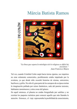 Márcia Batista Ramos
Los delirios de Colón
“La línea que separa lo mitológico de lo religioso es difícil de
encontrar.”
Juan Francisco Maura
Tal vez, cuando Cristóbal Colón zarpó hacia tierras ignotas, sus impulsos
no eran solamente comerciales, posiblemente estaba impulsado por la
aventura, ya que desde niño escuchó historias de sirenas, unicornios,
basiliscos y grifos. No sólo él, gran parte de los europeos de su época tenían
la imaginación poblada por reinos fantásticos, sede del paraíso terrestre,
habitantes monstruosos y otras cosas del género.
En aquél entonces, el planeta no estaba fotografiado por satélites y no
existían los paquetes turísticos para conocer aquello que más llamaba la
atención. Entonces, el viaje representaba la posibilidad de conocimiento,
LOS
DELIRIOS
DE
COLÓN
 