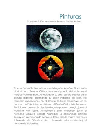 Pinturas
En esta edición, la obra de Ernesto Fredes Ardiles
Ernesto Fredes Ardiles, artista visual diaguita, 44 años. Nace en la
ciudad de La Serena, Chile; crece en el pueblo del Molle, en el
mágico Valle de Elqui. Autodidacta, su arte rescata diseños de la
cultura diaguita, plasmando su sentir indígena en ellas. Ha
realizado exposiciones en el Centro Cultural Chimkowe, en la
comuna de Peñalolen, también en el Centro Cultural de Recoleta.
Participó en un mural colectivo diaguita para un colegio, junto al
muralista Heri Tapia. Actualmente está fundando, junto al
hermano Diaguita Ricardo Arancibia, la comunidad artística
Yestay, en la comuna de Recoleta, Chile, donde realiza diferentes
talleres de arte. Difunde su obra a través de redes sociales bajo el
nombre de @diardiles.
 