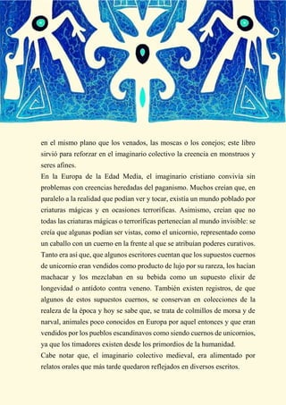 en el mismo plano que los venados, las moscas o los conejos; este libro
sirvió para reforzar en el imaginario colectivo la creencia en monstruos y
seres afines.
En la Europa de la Edad Media, el imaginario cristiano convivía sin
problemas con creencias heredadas del paganismo. Muchos creían que, en
paralelo a la realidad que podían ver y tocar, existía un mundo poblado por
criaturas mágicas y en ocasiones terroríficas. Asimismo, creían que no
todas las criaturas mágicas o terroríficas pertenecían al mundo invisible: se
creía que algunas podían ser vistas, como el unicornio, representado como
un caballo con un cuerno en la frente al que se atribuían poderes curativos.
Tanto era así que, que algunos escritores cuentan que los supuestos cuernos
de unicornio eran vendidos como producto de lujo por su rareza, los hacían
machacar y los mezclaban en su bebida como un supuesto elixir de
longevidad o antídoto contra veneno. También existen registros, de que
algunos de estos supuestos cuernos, se conservan en colecciones de la
realeza de la época y hoy se sabe que, se trata de colmillos de morsa y de
narval, animales poco conocidos en Europa por aquel entonces y que eran
vendidos por los pueblos escandinavos como siendo cuernos de unicornios,
ya que los timadores existen desde los primordios de la humanidad.
Cabe notar que, el imaginario colectivo medieval, era alimentado por
relatos orales que más tarde quedaron reflejados en diversos escritos.
 