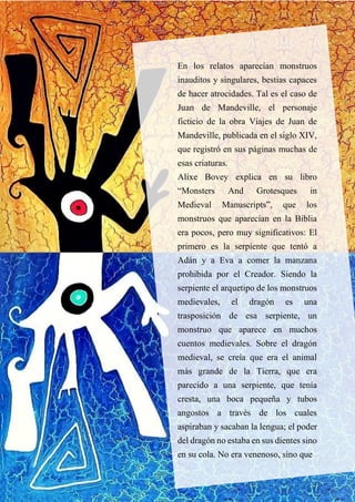 En los relatos aparecían monstruos
inauditos y singulares, bestias capaces
de hacer atrocidades. Tal es el caso de
Juan de Mandeville, el personaje
ficticio de la obra Viajes de Juan de
Mandeville, publicada en el siglo XIV,
que registró en sus páginas muchas de
esas criaturas.
Alixe Bovey explica en su libro
“Monsters And Grotesques in
Medieval Manuscripts”, que los
monstruos que aparecían en la Biblia
era pocos, pero muy significativos: El
primero es la serpiente que tentó a
Adán y a Eva a comer la manzana
prohibida por el Creador. Siendo la
serpiente el arquetipo de los monstruos
medievales, el dragón es una
trasposición de esa serpiente, un
monstruo que aparece en muchos
cuentos medievales. Sobre el dragón
medieval, se creía que era el animal
más grande de la Tierra, que era
parecido a una serpiente, que tenía
cresta, una boca pequeña y tubos
angostos a través de los cuales
aspiraban y sacaban la lengua; el poder
del dragón no estaba en sus dientes sino
en su cola. No era venenoso, sino que
 