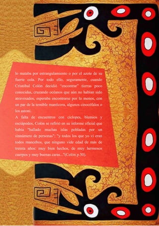 lo mataba por estrangulamiento o por el azote de su
fuerte cola. Por todo ello, seguramente, cuando
Cristóbal Colón decidió “encontrar” tierras poco
conocidas, cruzando océanos que aún no habían sido
atravesados, esperaba encontrarse por lo menos, con
un par de la temible mantícora, algunos cinocéfalos o
los astoni.
A falta de encuentros con cíclopes, blemios y
esciápodos, Colón se refirió en su informe oficial que
había "hallado muchas islas pobladas por un
sinnúmero de personas"; "y todos los que yo vi eran
todos mancebos, que ninguno vide edad de más de
treinta años: muy bien hechos, de muy hermosos
cuerpos y muy buenas caras..."(Colón p.30).
 