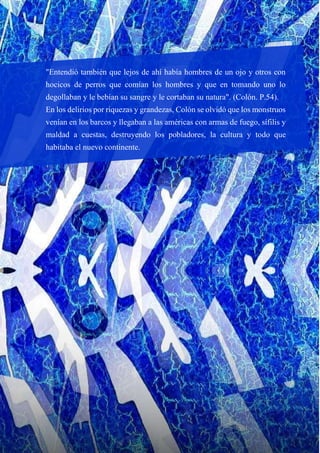 "Entendió también que lejos de ahí había hombres de un ojo y otros con
hocicos de perros que comían los hombres y que en tomando uno lo
degollaban y le bebían su sangre y le cortaban su natura". (Colón. P.54).
En los delirios por riquezas y grandezas, Colón se olvidó que los monstruos
venían en los barcos y llegaban a las américas con armas de fuego, sífilis y
maldad a cuestas, destruyendo los pobladores, la cultura y todo que
habitaba el nuevo continente.
 