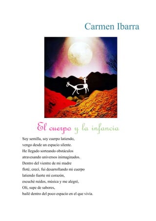 Carmen Ibarra
El Cuerpo y la Infancia
Soy semilla, soy cuerpo latiendo,
vengo desde un espacio silente.
He llegado sorteando obstáculos
atravesando universos inimaginados.
Dentro del vientre de mi madre
floté, crecí, fui desarrollando mi cuerpo
latiendo fuerte mi corazón,
escuché ruidos, música y me alegré,
Olí, supe de sabores,
bailé dentro del poco espacio en el que vivía.
El cuerpo y la infancia
 