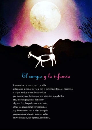 El Campo y la Infancia
La casa-barco-cuerpo está con vida,
está pronta a iniciar su viaje con el espíritu de los ojos nacientes,
a viajar por los mares desconocidos
por los mares de la vida, por sus misterios insondables.
Hay muchas preguntas por hacer,
algunas de ellas podremos responder,
otras, las encontrarán por sí mismos.
Aquí estaremos, con el alma tranquila
preparando en silencio nuestras velas,
las velocidades, los tiempos, los ritmos,
El campo y la infancia
 