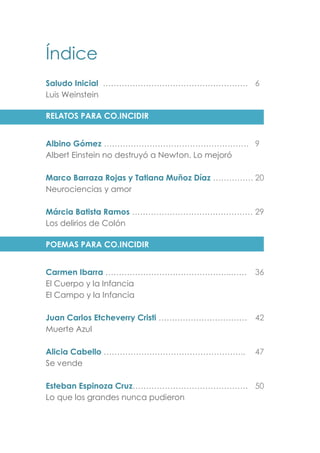 Índice
Saludo Inicial ……………………………………………… 6
Luis Weinstein
RELATOS PARA CO.INCIDIR
Albino Gómez ……………………………………………… 9
Albert Einstein no destruyó a Newton. Lo mejoró
Marco Barraza Rojas y Tatiana Muñoz Díaz …………… 20
Neurociencias y amor
Márcia Batista Ramos ……………………………………… 29
Los delirios de Colón
POEMAS PARA CO.INCIDIR
Carmen Ibarra ………………………………………..…… 36
El Cuerpo y la Infancia
El Campo y la Infancia
Juan Carlos Etcheverry Cristi …………………………… 42
Muerte Azul
Alicia Cabello …………………………………………….. 47
Se vende
Esteban Espinoza Cruz……………………………………. 50
Lo que los grandes nunca pudieron
 