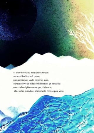el amor necesario para que expandan
sus semillas libres al viento
para emprender vuelo como las aves,
capaces de volar miles de kilómetros en bandadas
conectadas sigilosamente por el silencio,
ellas saben cuándo es el momento preciso para virar,
 