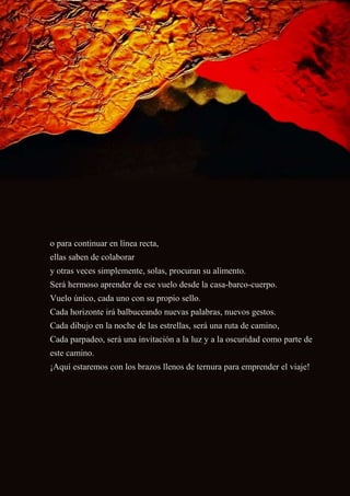 o para continuar en línea recta,
ellas saben de colaborar
y otras veces simplemente, solas, procuran su alimento.
Será hermoso aprender de ese vuelo desde la casa-barco-cuerpo.
Vuelo único, cada uno con su propio sello.
Cada horizonte irá balbuceando nuevas palabras, nuevos gestos.
Cada dibujo en la noche de las estrellas, será una ruta de camino,
Cada parpadeo, será una invitación a la luz y a la oscuridad como parte de
este camino.
¡Aquí estaremos con los brazos llenos de ternura para emprender el viaje!
 