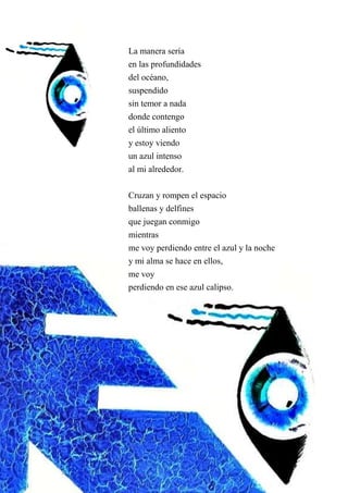 La manera sería
en las profundidades
del océano,
suspendido
sin temor a nada
donde contengo
el último aliento
y estoy viendo
un azul intenso
al mi alrededor.
Cruzan y rompen el espacio
ballenas y delfines
que juegan conmigo
mientras
me voy perdiendo entre el azul y la noche
y mi alma se hace en ellos,
me voy
perdiendo en ese azul calipso.
 