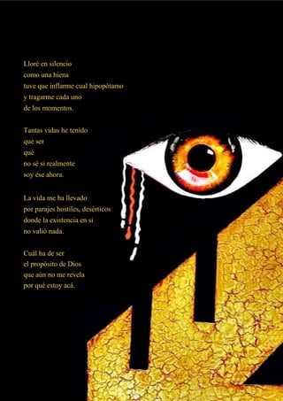 Lloré en silencio
como una hiena
tuve que inflarme cual hipopótamo
y tragarme cada uno
de los momentos.
Tantas vidas he tenido
que ser
qué
no sé si realmente
soy ése ahora.
La vida me ha llevado
por parajes hostiles, desérticos
donde la existencia en si
no valió nada.
Cuál ha de ser
el propósito de Dios
que aún no me revela
por qué estoy acá.
 