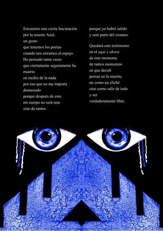 Encuentro una cierta fascinación
por la muerte Azul,
un gusto
que tenemos los poetas
cuando nos miramos al espejo.
He pensado tanta veces
que ciertamente seguramente he
muerto
en medio de la nada
por eso que no me importa
demasiado
porque después de esto
mi cuerpo no será mío
sino de tantos
porque yo habré salido
y seré parte del cosmos.
Quedará este testimonio
en el aquí y ahora
de este momento
de tantos momentos
en que decidí
pensar en la muerte,
no como un cliché
sino como salir de todo
y ser
verdaderamente libre.
 