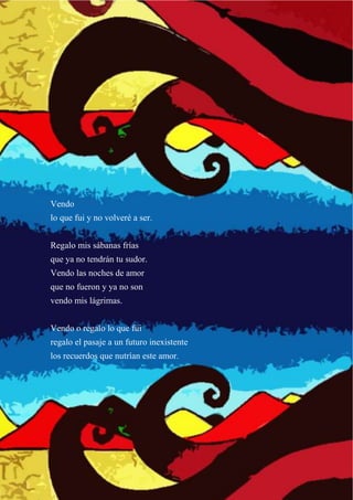 Vendo
lo que fui y no volveré a ser.
Regalo mis sábanas frías
que ya no tendrán tu sudor.
Vendo las noches de amor
que no fueron y ya no son
vendo mis lágrimas.
Vendo o regalo lo que fui
regalo el pasaje a un futuro inexistente
los recuerdos que nutrían este amor.
 