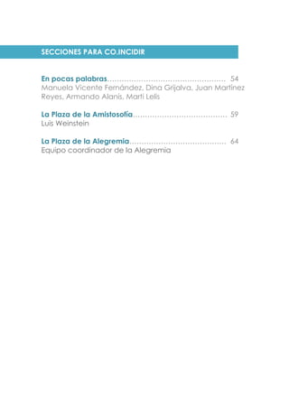 SECCIONES PARA CO.INCIDIR
En pocas palabras…………………………………………. 54
Manuela Vicente Fernández, Dina Grijalva, Juan Martínez
Reyes, Armando Alanís, Marti Lelis
La Plaza de la Amistosofía………………………………… 59
Luis Weinstein
La Plaza de la Alegremia…………………………………. 64
Equipo coordinador de la Alegremia
 