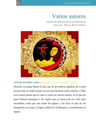 Varios autores
Espacio de difusión de la microliteratura
Selección: Márcia Batista Ramos
NOCHE ESTRELLADA - Manuela Vicente Fernández- España
Mientras su amiga blanca le dice que ha de sentirse orgullosa de su piel
oscura como la noche porque así sus ojos destacan como estrellas, a Nala
se le ocurre pensar que la vida es como un curioso océano, en el que los
peces blancos persiguen a los negros que ya nacen con ese color para
esconderse, hasta que una mano los agarra y los lleva al país de los
detergentes en el que, si logran sobrevivir al blanqueo, se transforman en
ópalos.
C Sección: EN POCAS PALABRAS
 