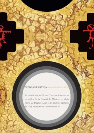 EN TODAS PARTES -Armando Alanís–México
Te vi en París, en Nueva York, en Londres, en
las calles de la Ciudad de México, en algún
barrio de Buenos Aires y en pueblos remotos.
Te vi en todas partes. Pero no eras tú.
 