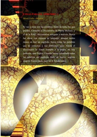 COSAS PARA EL APRENDIZ -2
Marti Lelis –México
Si vas a crear con las palabras, hazte de todas las que
puedas. Consulta el Diccionario de María Moliner, y
el de la RAE; diccionarios antiguos y nuevos. Busca
las obras con riqueza de lenguaje; aunque tardes
meses en leer un capítulo, busca todas las palabras
que no conozcas y sus diferentes usos. Ahora el
diccionario lo tienes siempre a la mano, no hay
pretexto, sino flojera. Cuando hayas consultado todas
las palabras del capítulo, léelo de nuevo: sentirás
alegría. Parece nada, pero es el fundamento.
 