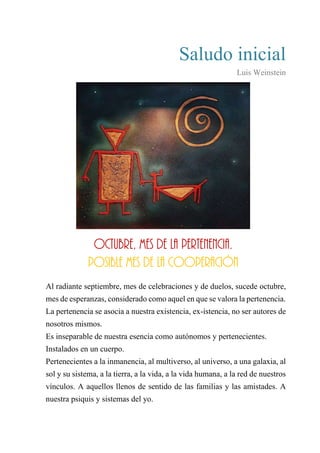 Saludo inicial
Luis Weinstein
Octubre, mes de la pertenencia.
Posible mes de la cooperación
Al radiante septiembre, mes de celebraciones y de duelos, sucede octubre,
mes de esperanzas, considerado como aquel en que se valora la pertenencia.
La pertenencia se asocia a nuestra existencia, ex-istencia, no ser autores de
nosotros mismos.
Es inseparable de nuestra esencia como autónomos y pertenecientes.
Instalados en un cuerpo.
Pertenecientes a la inmanencia, al multiverso, al universo, a una galaxia, al
sol y su sistema, a la tierra, a la vida, a la vida humana, a la red de nuestros
vínculos. A aquellos llenos de sentido de las familias y las amistades. A
nuestra psiquis y sistemas del yo.
Octubre, mes de la pertenencia.
Posible mes de la cooperación
 