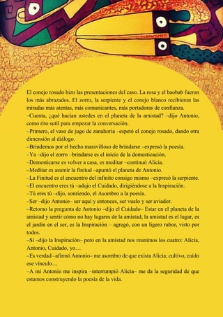 El conejo rosado hizo las presentaciones del caso. La rosa y el baobab fueron
los más abrazados. El zorro, la serpiente y el conejo blanco recibieron las
miradas más atentas, más comunicantes, más portadoras de confianza.
–Cuenta, ¿qué hacían ustedes en el planeta de la amistad? –dijo Antonio,
como rito sutil para empezar la conversación.
–Primero, el vaso de jugo de zanahoria –espetó el conejo rosado, dando otra
dimensión al diálogo.
–Brindemos por el hecho maravilloso de brindarse –expresó la poesía.
–Ya –dijo el zorro –brindarse es el inicio de la domesticación.
–Domesticarse es volver a casa, es meditar –continuó Alicia.
–Meditar es asumir la finitud –apuntó el planeta de Antonio.
–La Finitud es el encuentro del infinito consigo mismo –expresó la serpiente.
–El encuentro eres tú –adujo el Cuidado, dirigiéndose a la Inspiración.
–Tú eres tú –dijo, sonriendo, el Asombro a la poesía.
–Ser –dijo Antonio– ser aquí y entonces, ser vuelo y ser aviador.
–Retomo la pregunta de Antonio –dijo el Cuidado– Estar en el planeta de la
amistad y sentir cómo no hay lugares de la amistad, la amistad es el lugar, es
el jardín en el ser, es la Inspiración – agregó, con un ligero rubor, visto por
todos.
–Sí –dijo la Inspiración– pero en la amistad nos reunimos los cuatro: Alicia,
Antonio, Cuidado, yo…
–Es verdad –afirmó Antonio– me asombro de que exista Alicia; cultivo, cuido
ese vínculo…
–A mí Antonio me inspira –interrumpió Alicia– me da la seguridad de que
estamos construyendo la poesía de la vida.
 