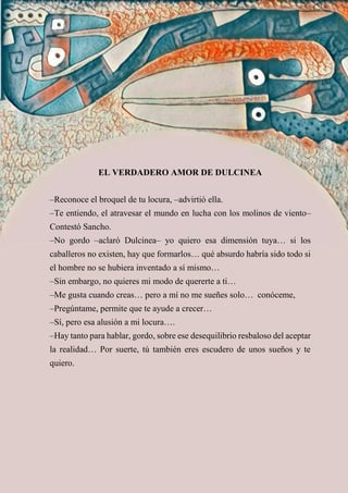 EL VERDADERO AMOR DE DULCINEA
–Reconoce el broquel de tu locura, –advirtió ella.
–Te entiendo, el atravesar el mundo en lucha con los molinos de viento–
Contestó Sancho.
–No gordo –aclaró Dulcinea– yo quiero esa dimensión tuya… si los
caballeros no existen, hay que formarlos… qué absurdo habría sido todo si
el hombre no se hubiera inventado a sí mismo…
–Sin embargo, no quieres mi modo de quererte a ti…
–Me gusta cuando creas… pero a mí no me sueñes solo… conóceme,
–Pregúntame, permite que te ayude a crecer…
–Sí, pero esa alusión a mi locura….
–Hay tanto para hablar, gordo, sobre ese desequilibrio resbaloso del aceptar
la realidad… Por suerte, tú también eres escudero de unos sueños y te
quiero.
 
