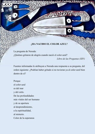 ¿HA NACIDO EL COLOR AZUL?
La pregunta de Neruda:
¿Quiénes gritaron de alegría cuando nació el color azul?
Libro de las Preguntas (XIV)
Fuentes informadas le atribuyen a Neruda una respuesta a su pregunta, del
orden siguiente: ¿Podrían haber gritado si no tuvieran ya al color azul bien
dentro de sí?
Porque
el color azul
es del mar
y del cielo.
De las profundidades
más vitales del ser humano
y de su apertura
al desprendimiento,
a la espiritualidad,
al misterio.
Color de la esperanza
 