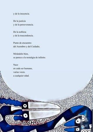 y de la inocencia.
De la justicia
y de la perseverancia.
De la nobleza
y de la trascendencia.
Punto de encuentro
del Asombro y del Cuidado;
Mirándolo bien,
se parece a la nostalgia de infinito.
Nace
en cada ser humano,
varias veces.
a cualquier edad.
 