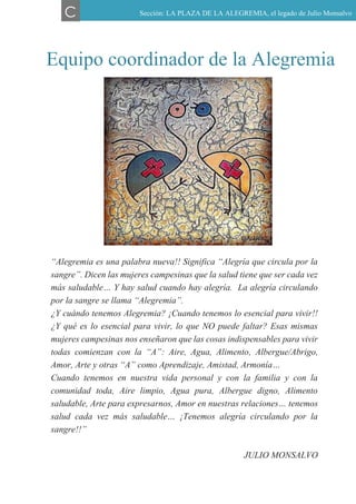 Equipo coordinador de la Alegremia
“Alegremia es una palabra nueva!! Significa “Alegría que circula por la
sangre”. Dicen las mujeres campesinas que la salud tiene que ser cada vez
más saludable… Y hay salud cuando hay alegría. La alegría circulando
por la sangre se llama “Alegremia”.
¿Y cuándo tenemos Alegremia? ¡Cuando tenemos lo esencial para vivir!!
¿Y qué es lo esencial para vivir, lo que NO puede faltar? Esas mismas
mujeres campesinas nos enseñaron que las cosas indispensables para vivir
todas comienzan con la “A”: Aire, Agua, Alimento, Albergue/Abrigo,
Amor, Arte y otras “A” como Aprendizaje, Amistad, Armonía…
Cuando tenemos en nuestra vida personal y con la familia y con la
comunidad toda, Aire limpio, Agua pura, Albergue digno, Alimento
saludable, Arte para expresarnos, Amor en nuestras relaciones… tenemos
salud cada vez más saludable… ¡Tenemos alegría circulando por la
sangre!!”
JULIO MONSALVO
C Sección: LA PLAZA DE LA ALEGREMIA, el legado de Julio Monsalvo
 