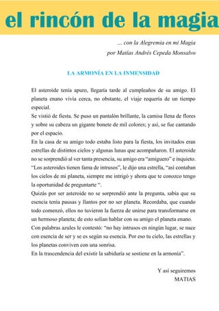 … con la Alegremia en mi Magia
por Matías Andrés Cepeda Monsalvo
LA ARMONÍA EN LA INMENSIDAD
El asteroide tenía apuro, llegaría tarde al cumpleaños de su amigo. El
planeta enano vivía cerca, no obstante, el viaje requería de un tiempo
especial.
Se vistió de fiesta. Se puso un pantalón brillante, la camisa llena de flores
y sobre su cabeza un gigante bonete de mil colores; y así, se fue cantando
por el espacio.
En la casa de su amigo todo estaba listo para la fiesta, los invitados eran
estrellas de distintos cielos y algunas lunas que acompañaron. El asteroide
no se sorprendió al ver tanta presencia, su amigo era “amiguero” e inquieto.
“Los asteroides tienen fama de intrusos”, le dijo una estrella, “así contaban
los cielos de mi planeta, siempre me intrigó y ahora que te conozco tengo
la oportunidad de preguntarte “.
Quizás por ser asteroide no se sorprendió ante la pregunta, sabía que su
esencia tenía pausas y llantos por no ser planeta. Recordaba, que cuando
todo comenzó, ellos no tuvieron la fuerza de unirse para transformarse en
un hermoso planeta; de esto solían hablar con su amigo el planeta enano.
Con palabras azules le contestó: “no hay intrusos en ningún lugar, se nace
con esencia de ser y se es según su esencia. Por eso tu cielo, las estrellas y
los planetas conviven con una sonrisa.
En la trascendencia del existir la sabiduría se sostiene en la armonía”.
Y así seguiremos
MATIAS
el rincón de la magia
 